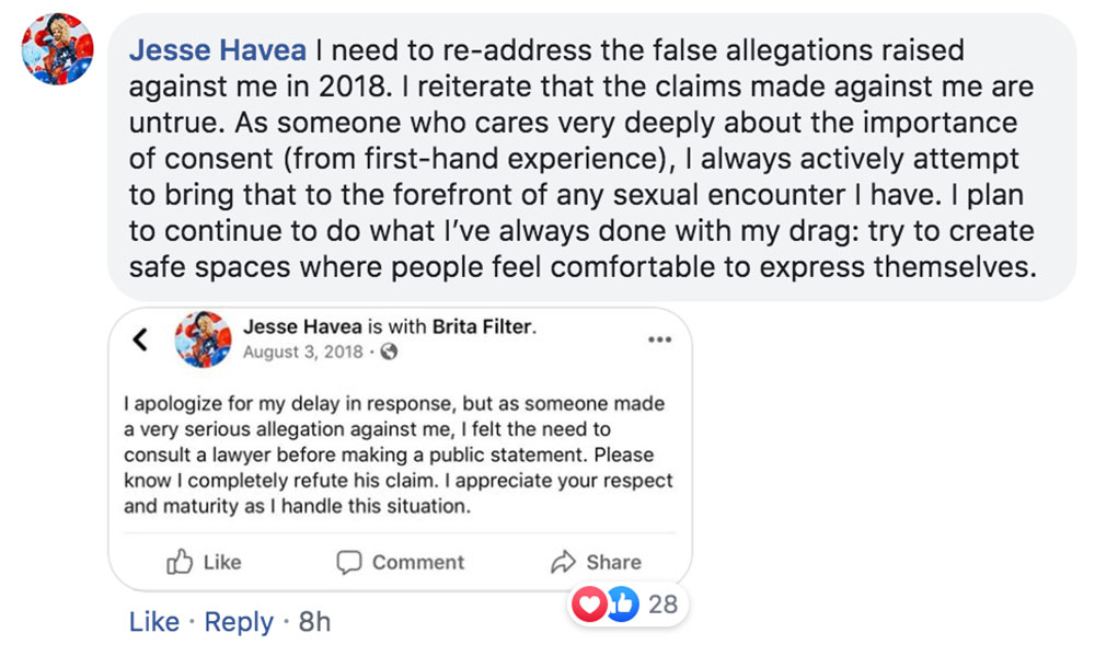 After the story went viral, Havea wrote on Facebook: "I need to re-address the false allegations raised against me in 2018. "I reiterate that the claims made against me are untrue. "As someone who cares very deeply about the importance of consent (from first-hand experience), I always actively attempt to bring that to the forefront of any sexual encounter I have. "I plan to continue to do what I've always done with my drag: try to create safe spaces where people feel comfortable to express themselves."